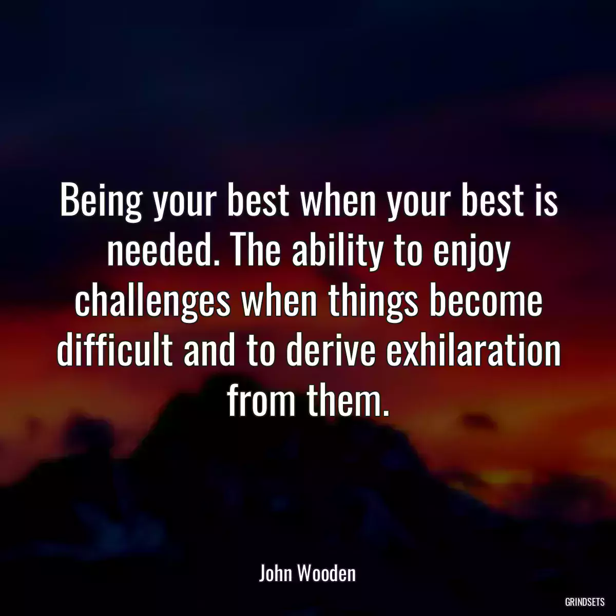 Being your best when your best is needed. The ability to enjoy challenges when things become difficult and to derive exhilaration from them.
