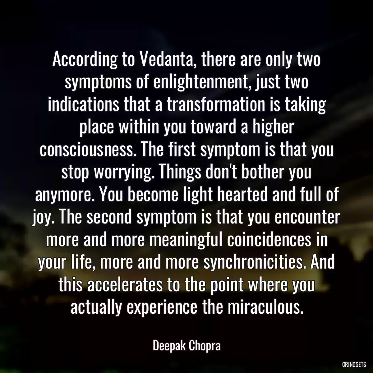 According to Vedanta, there are only two symptoms of enlightenment, just two indications that a transformation is taking place within you toward a higher consciousness. The first symptom is that you stop worrying. Things don\'t bother you anymore. You become light hearted and full of joy. The second symptom is that you encounter more and more meaningful coincidences in your life, more and more synchronicities. And this accelerates to the point where you actually experience the miraculous.