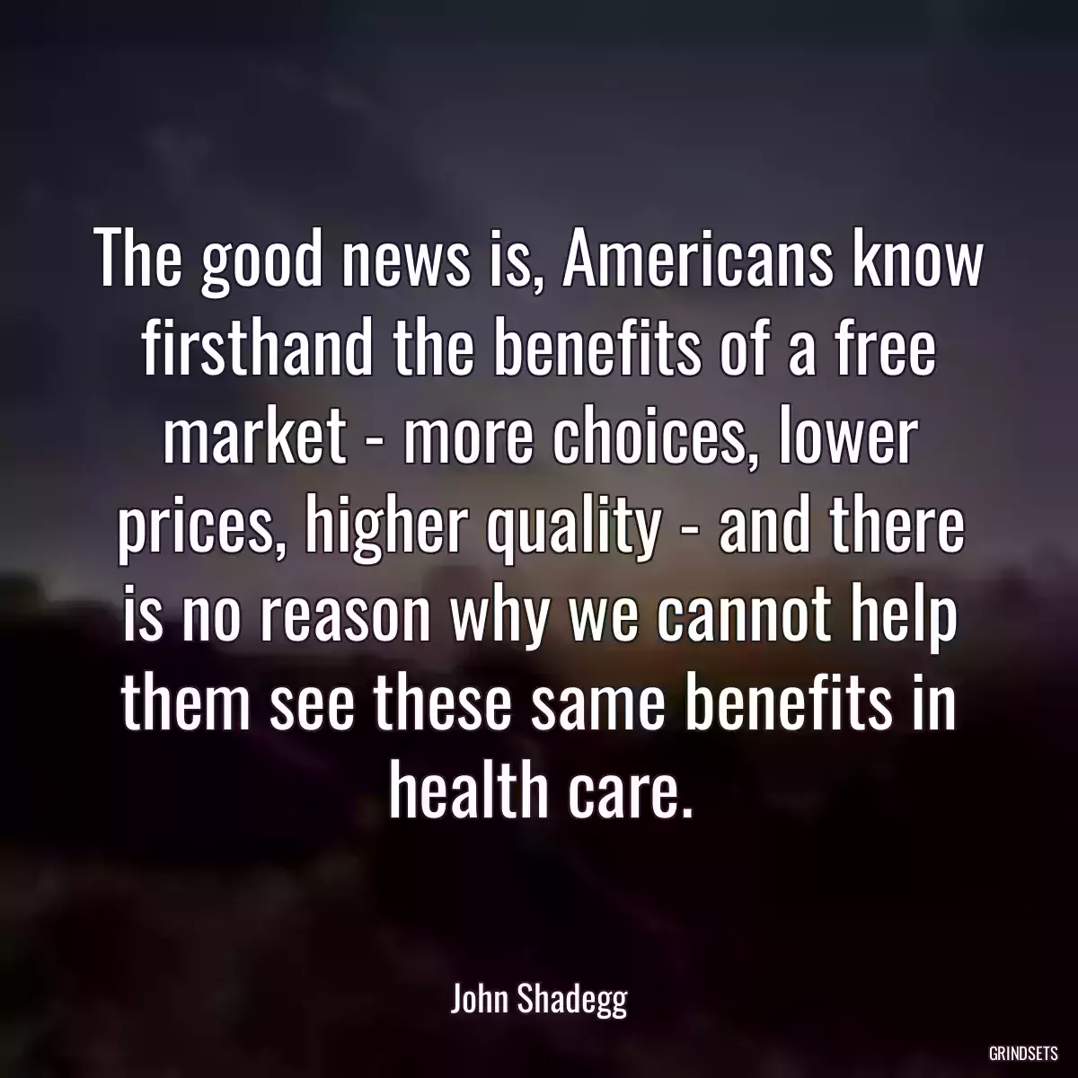 The good news is, Americans know firsthand the benefits of a free market - more choices, lower prices, higher quality - and there is no reason why we cannot help them see these same benefits in health care.