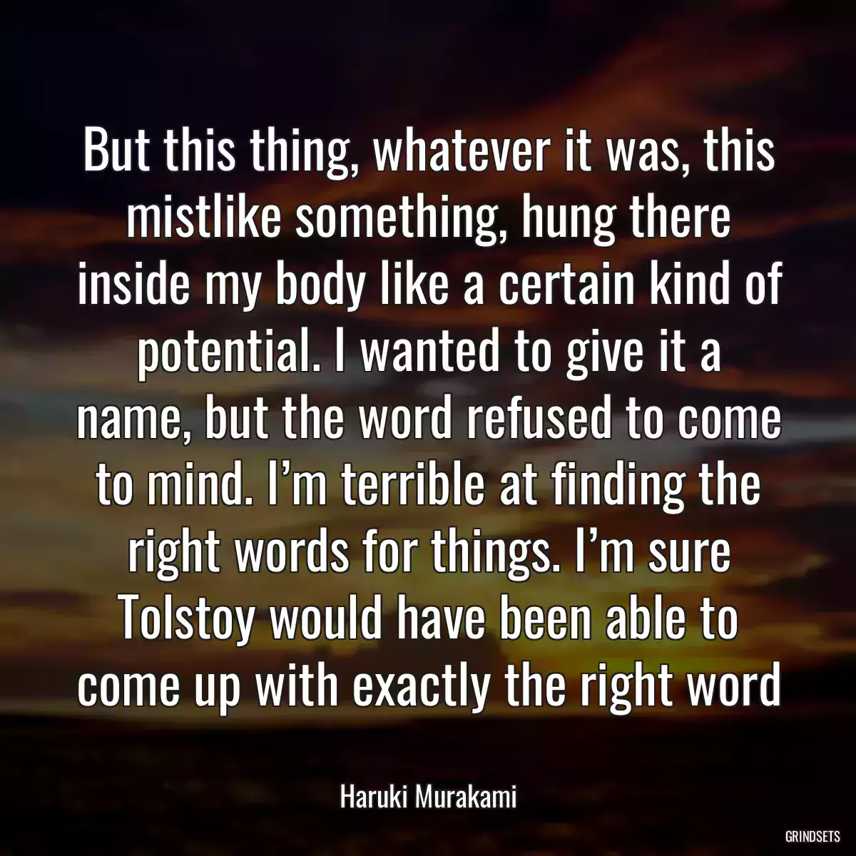 But this thing, whatever it was, this mistlike something, hung there inside my body like a certain kind of potential. I wanted to give it a name, but the word refused to come to mind. I’m terrible at finding the right words for things. I’m sure Tolstoy would have been able to come up with exactly the right word