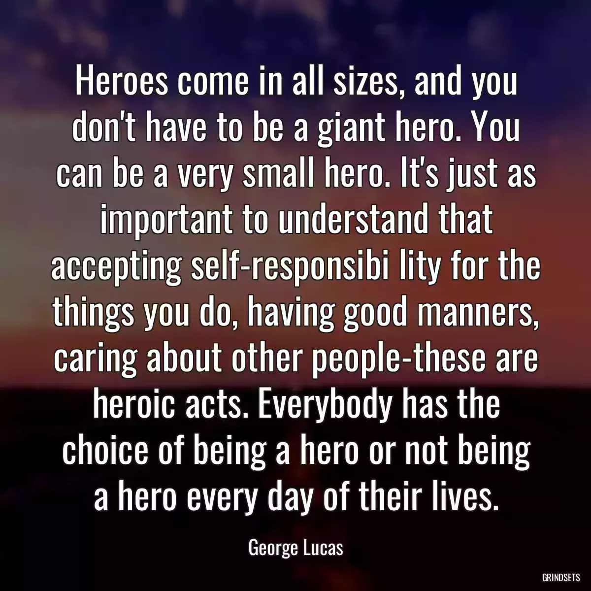 Heroes come in all sizes, and you don\'t have to be a giant hero. You can be a very small hero. It\'s just as important to understand that accepting self-responsibi lity for the things you do, having good manners, caring about other people-these are heroic acts. Everybody has the choice of being a hero or not being a hero every day of their lives.