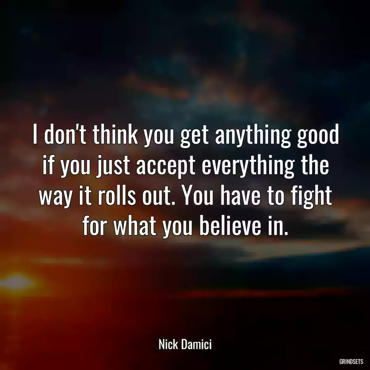 I don\'t think you get anything good if you just accept everything the way it rolls out. You have to fight for what you believe in.