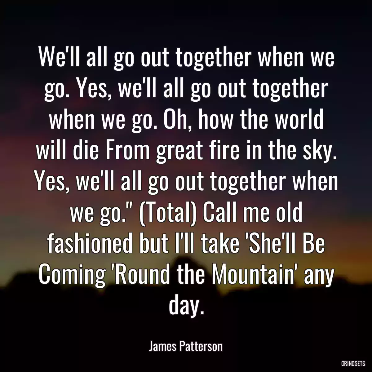 We\'ll all go out together when we go. Yes, we\'ll all go out together when we go. Oh, how the world will die From great fire in the sky. Yes, we\'ll all go out together when we go.\