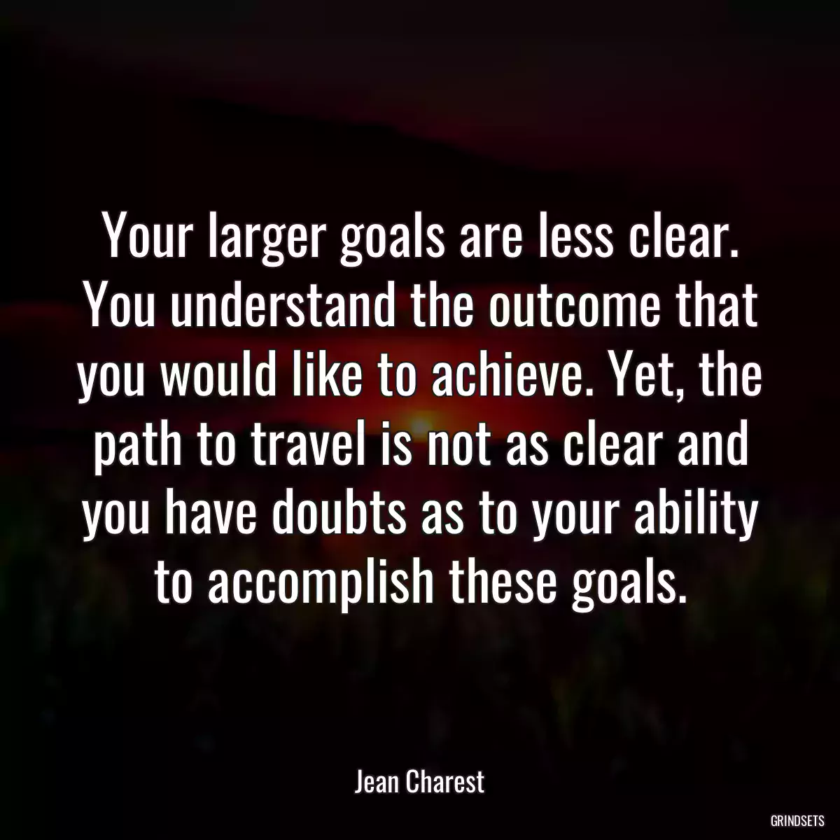 Your larger goals are less clear. You understand the outcome that you would like to achieve. Yet, the path to travel is not as clear and you have doubts as to your ability to accomplish these goals.