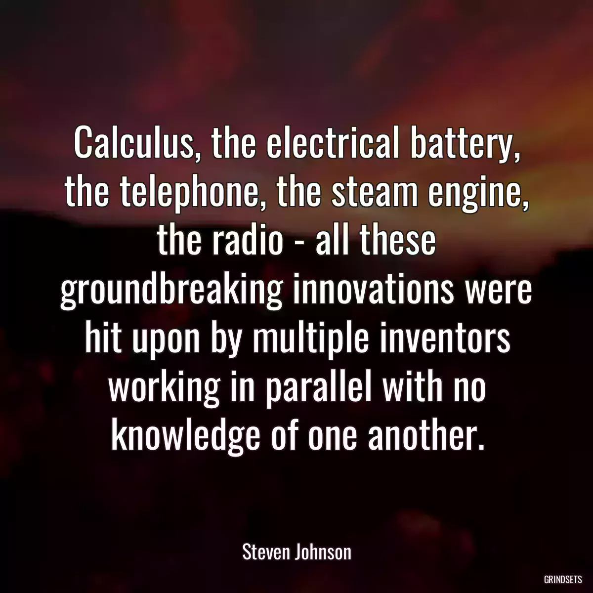 Calculus, the electrical battery, the telephone, the steam engine, the radio - all these groundbreaking innovations were hit upon by multiple inventors working in parallel with no knowledge of one another.