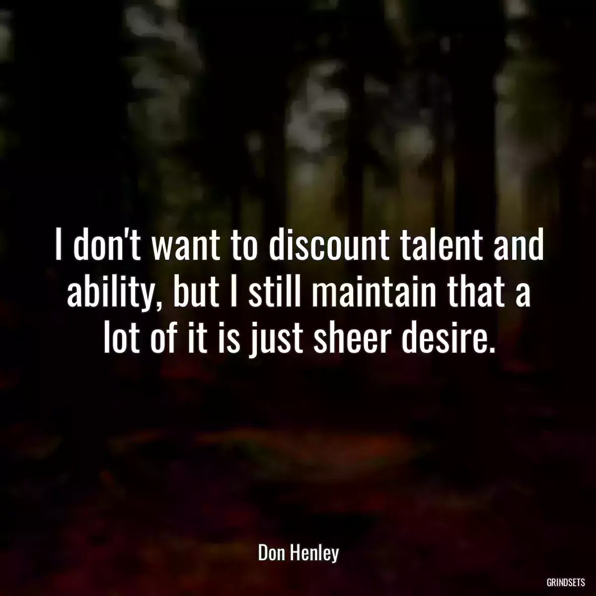 I don\'t want to discount talent and ability, but I still maintain that a lot of it is just sheer desire.