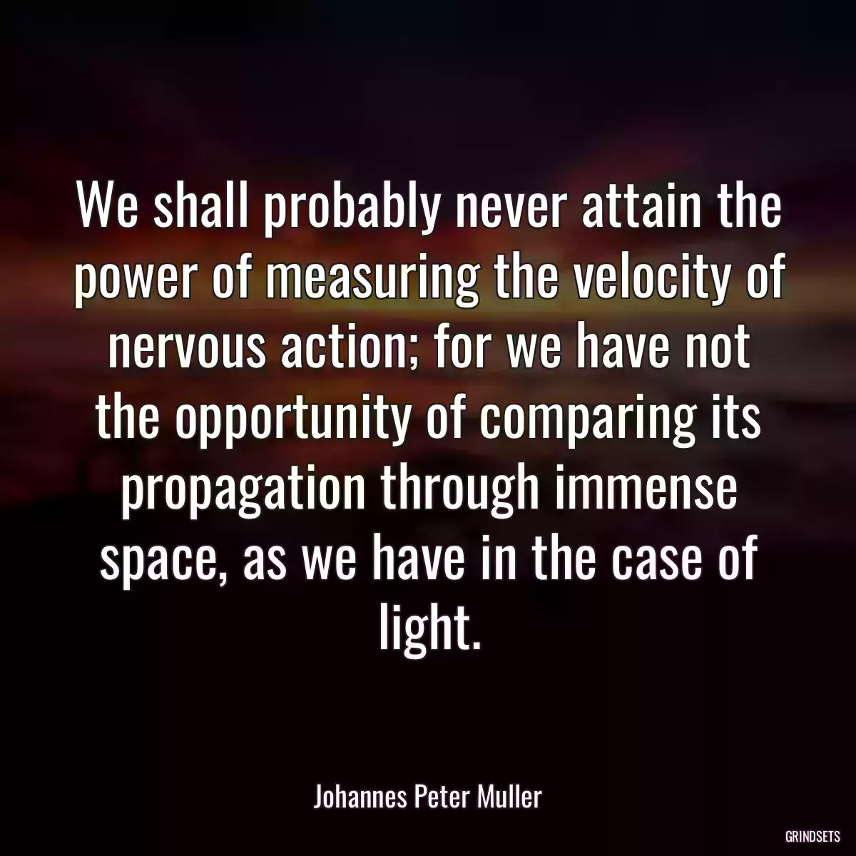 We shall probably never attain the power of measuring the velocity of nervous action; for we have not the opportunity of comparing its propagation through immense space, as we have in the case of light.