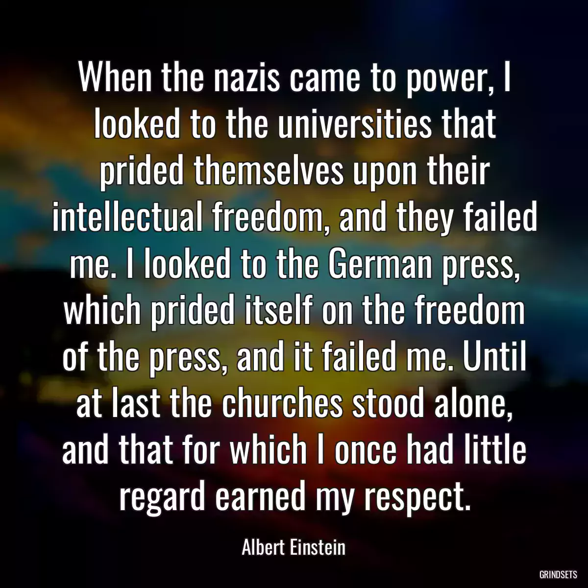 When the nazis came to power, I looked to the universities that prided themselves upon their intellectual freedom, and they failed me. I looked to the German press, which prided itself on the freedom of the press, and it failed me. Until at last the churches stood alone, and that for which I once had little regard earned my respect.