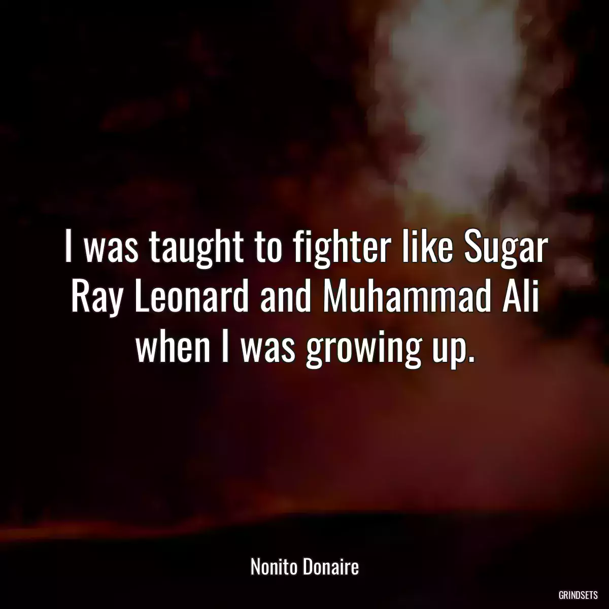 I was taught to fighter like Sugar Ray Leonard and Muhammad Ali when I was growing up.