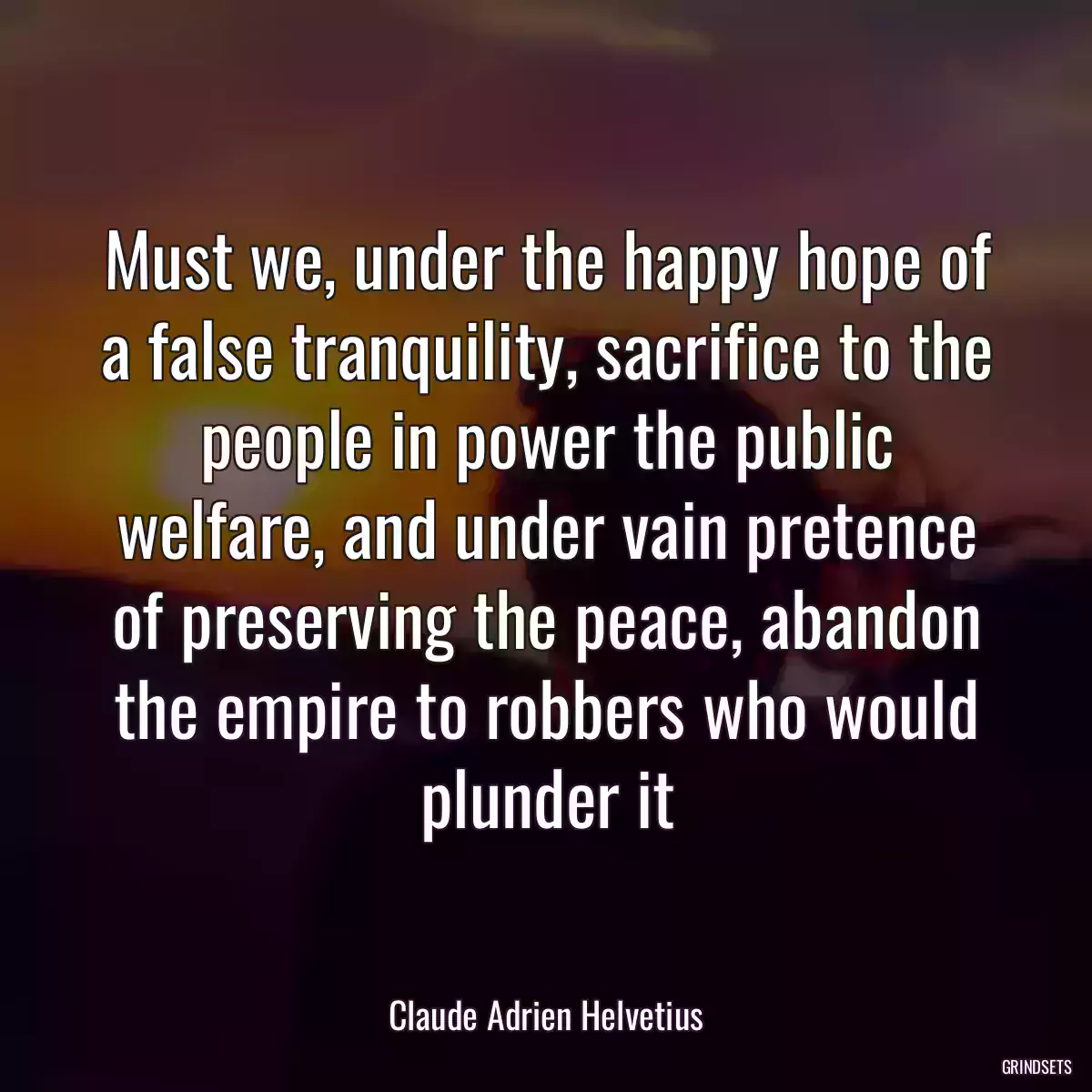 Must we, under the happy hope of a false tranquility, sacrifice to the people in power the public welfare, and under vain pretence of preserving the peace, abandon the empire to robbers who would plunder it