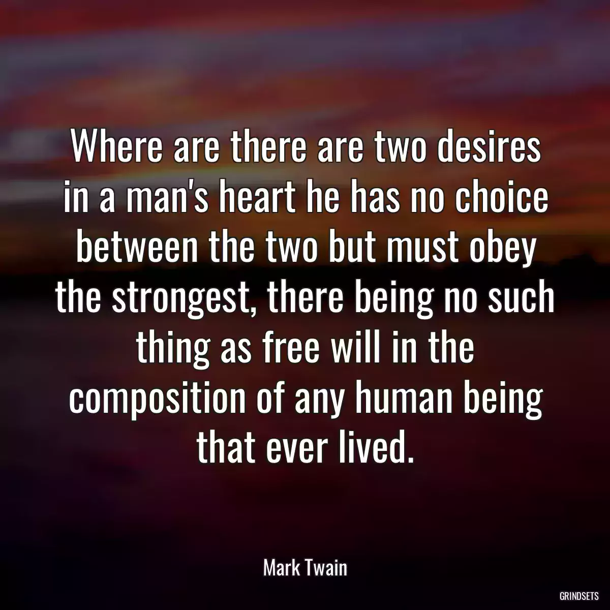 Where are there are two desires in a man\'s heart he has no choice between the two but must obey the strongest, there being no such thing as free will in the composition of any human being that ever lived.