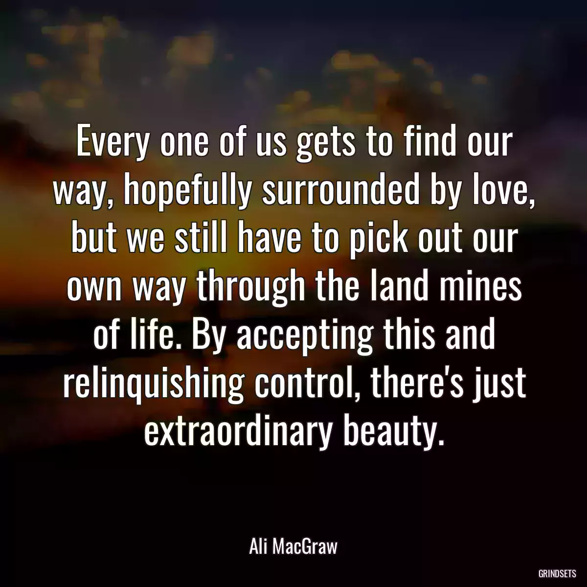 Every one of us gets to find our way, hopefully surrounded by love, but we still have to pick out our own way through the land mines of life. By accepting this and relinquishing control, there\'s just extraordinary beauty.