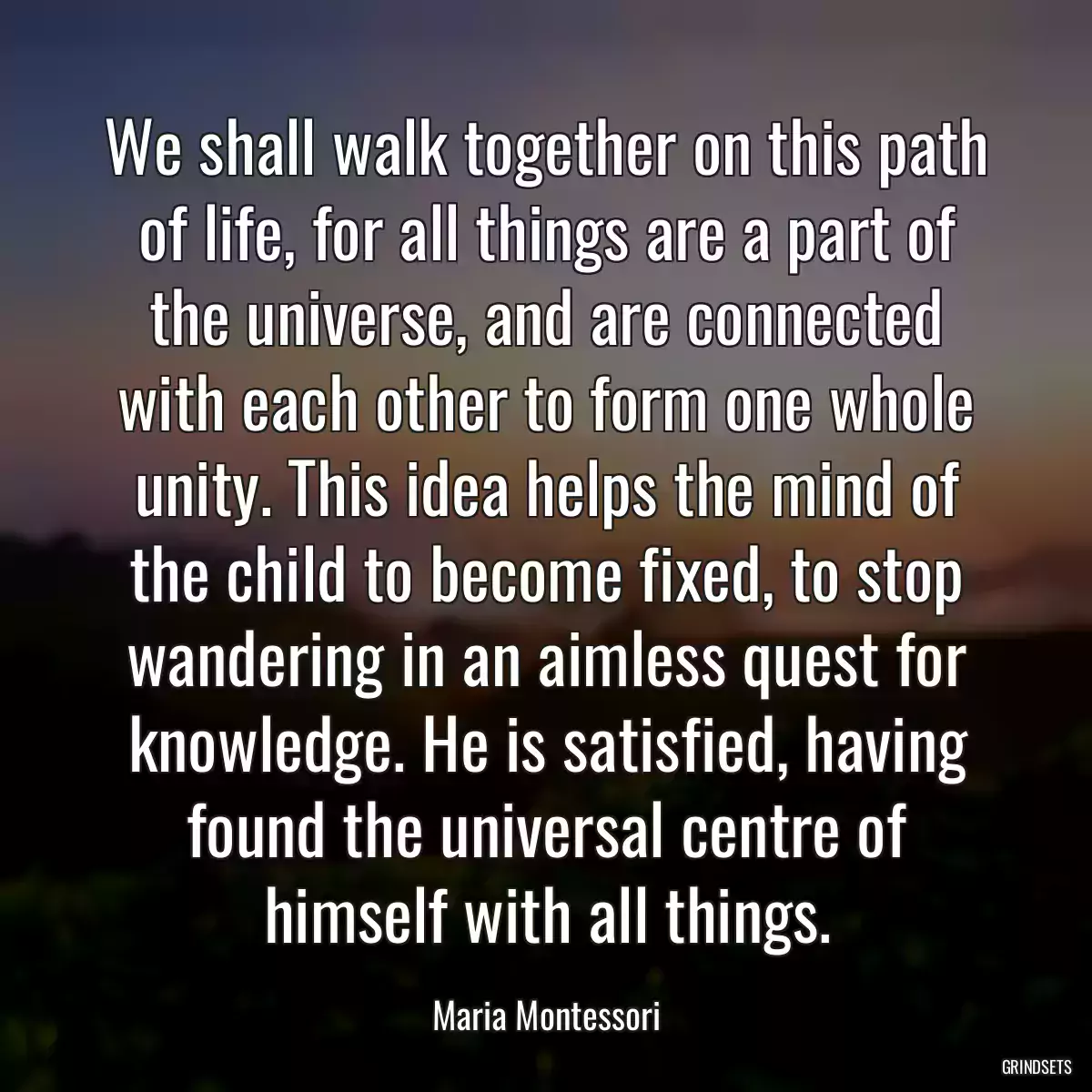 We shall walk together on this path of life, for all things are a part of the universe, and are connected with each other to form one whole unity. This idea helps the mind of the child to become fixed, to stop wandering in an aimless quest for knowledge. He is satisfied, having found the universal centre of himself with all things.