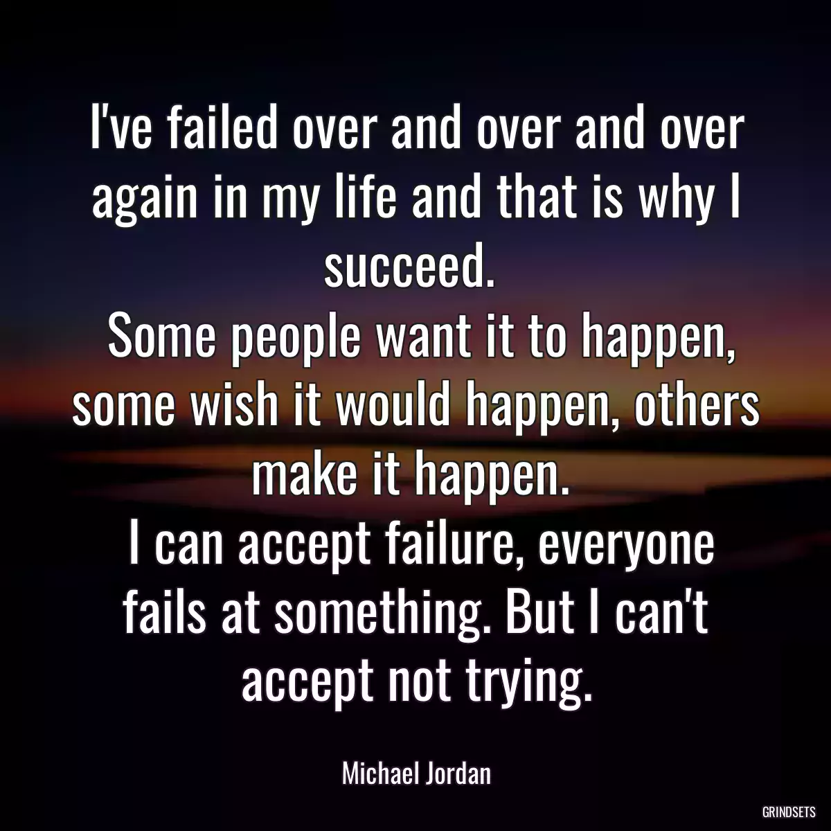 I\'ve failed over and over and over again in my life and that is why I succeed. 
 Some people want it to happen, some wish it would happen, others make it happen. 
 I can accept failure, everyone fails at something. But I can\'t accept not trying.