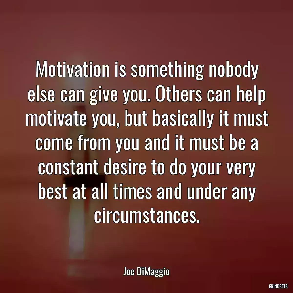 Motivation is something nobody else can give you. Others can help motivate you, but basically it must come from you and it must be a constant desire to do your very best at all times and under any circumstances.