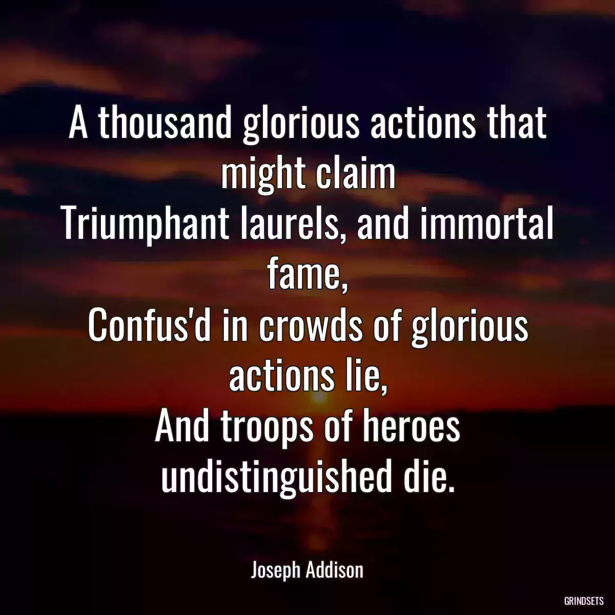 A thousand glorious actions that might claim
Triumphant laurels, and immortal fame,
Confus\'d in crowds of glorious actions lie,
And troops of heroes undistinguished die.