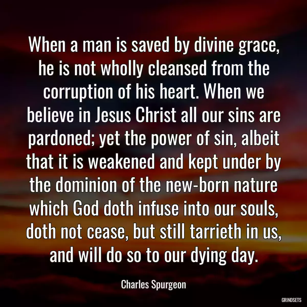 When a man is saved by divine grace, he is not wholly cleansed from the corruption of his heart. When we believe in Jesus Christ all our sins are pardoned; yet the power of sin, albeit that it is weakened and kept under by the dominion of the new-born nature which God doth infuse into our souls, doth not cease, but still tarrieth in us, and will do so to our dying day.