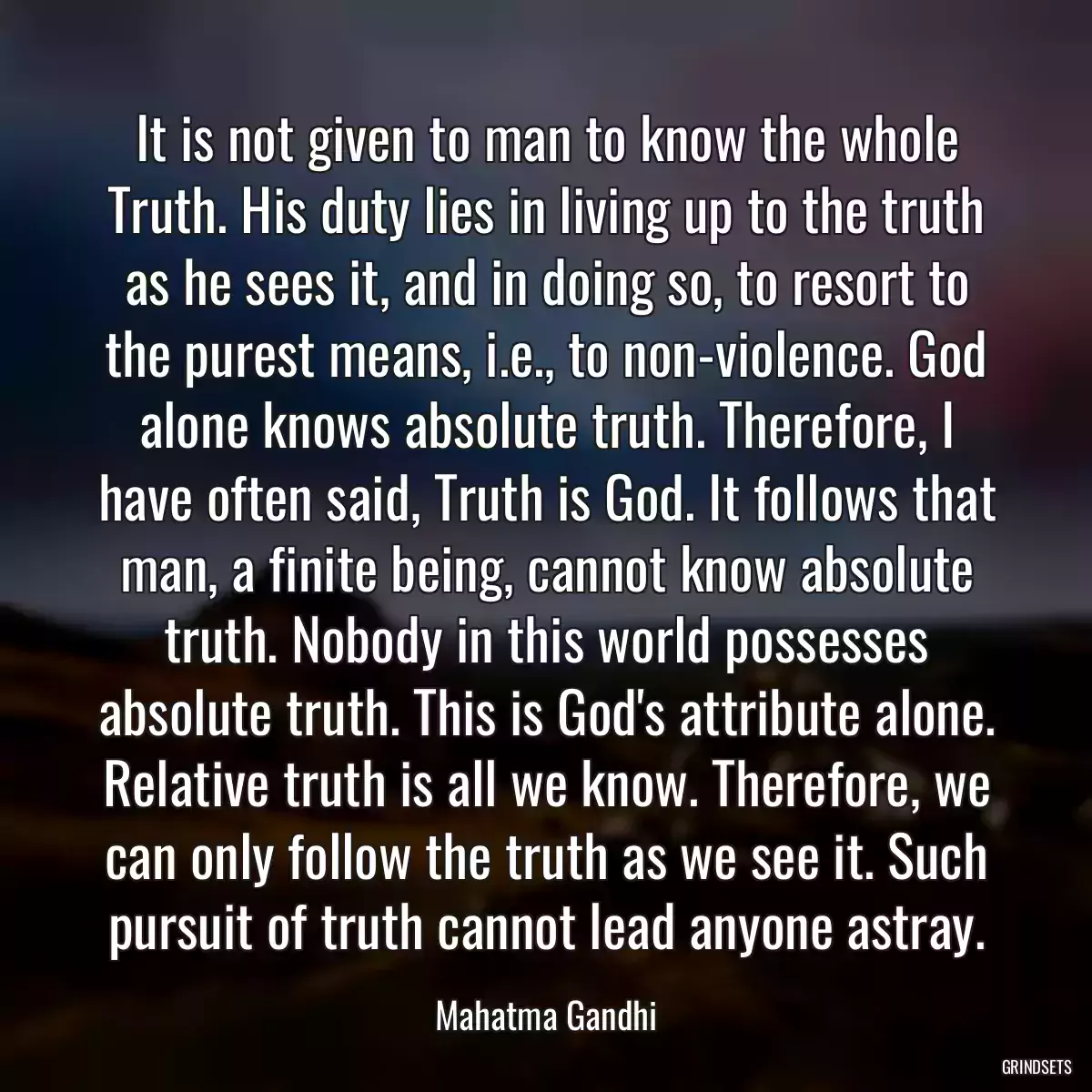 It is not given to man to know the whole Truth. His duty lies in living up to the truth as he sees it, and in doing so, to resort to the purest means, i.e., to non-violence. God alone knows absolute truth. Therefore, I have often said, Truth is God. It follows that man, a finite being, cannot know absolute truth. Nobody in this world possesses absolute truth. This is God\'s attribute alone. Relative truth is all we know. Therefore, we can only follow the truth as we see it. Such pursuit of truth cannot lead anyone astray.