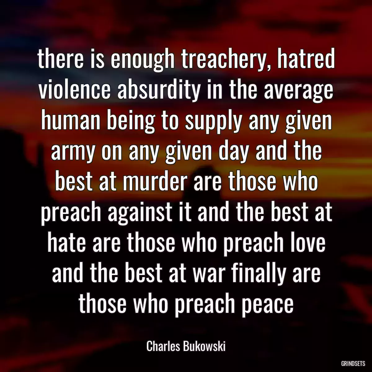 there is enough treachery, hatred violence absurdity in the average human being to supply any given army on any given day and the best at murder are those who preach against it and the best at hate are those who preach love and the best at war finally are those who preach peace