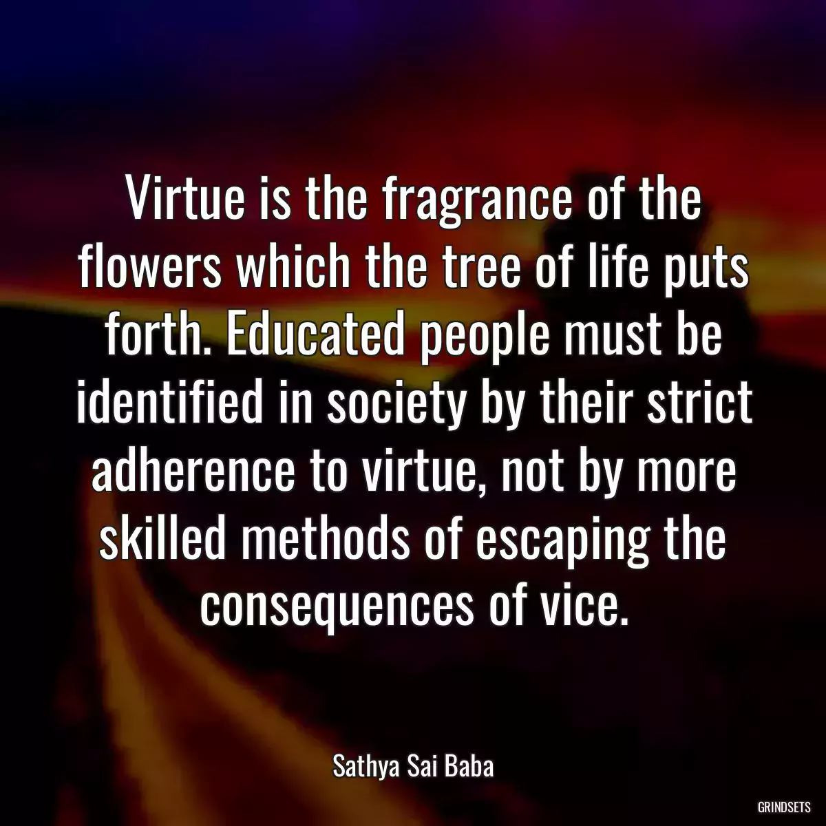 Virtue is the fragrance of the flowers which the tree of life puts forth. Educated people must be identified in society by their strict adherence to virtue, not by more skilled methods of escaping the consequences of vice.