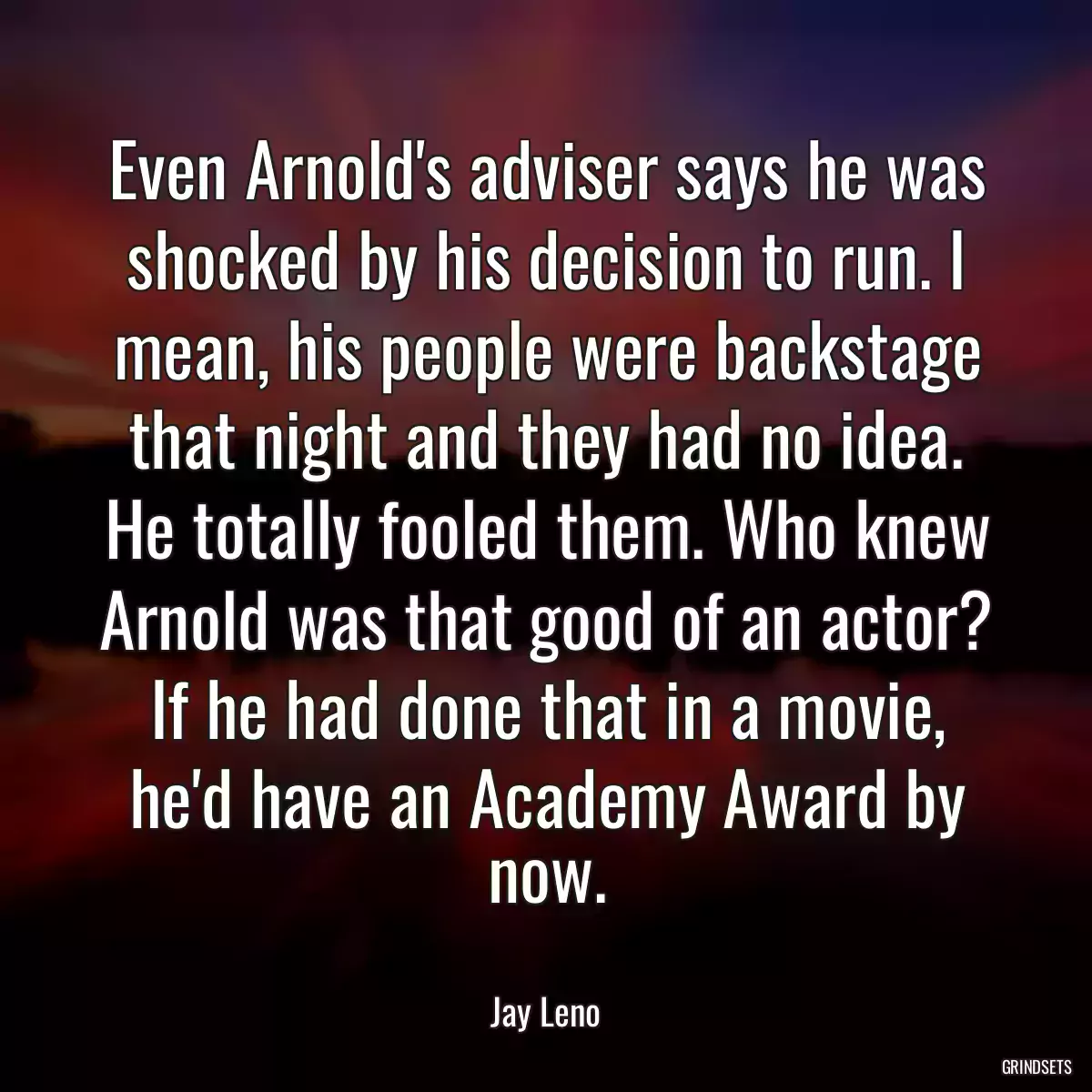 Even Arnold\'s adviser says he was shocked by his decision to run. I mean, his people were backstage that night and they had no idea. He totally fooled them. Who knew Arnold was that good of an actor? If he had done that in a movie, he\'d have an Academy Award by now.