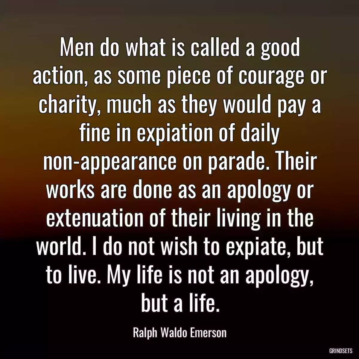 Men do what is called a good action, as some piece of courage or charity, much as they would pay a fine in expiation of daily non-appearance on parade. Their works are done as an apology or extenuation of their living in the world. I do not wish to expiate, but to live. My life is not an apology, but a life.