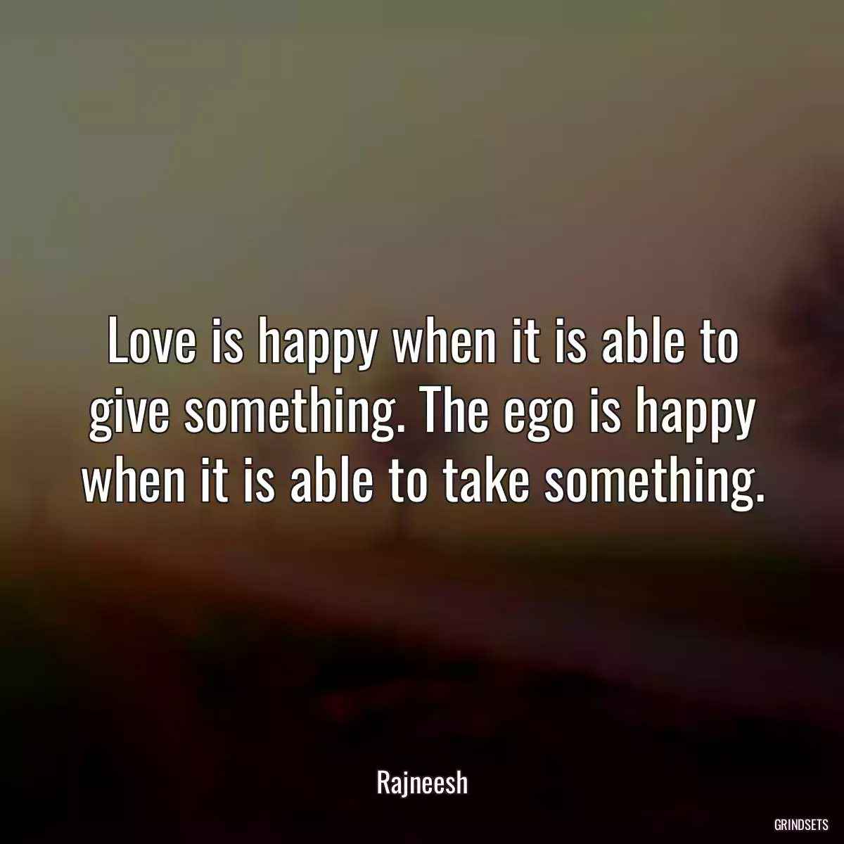 Love is happy when it is able to give something. The ego is happy when it is able to take something.