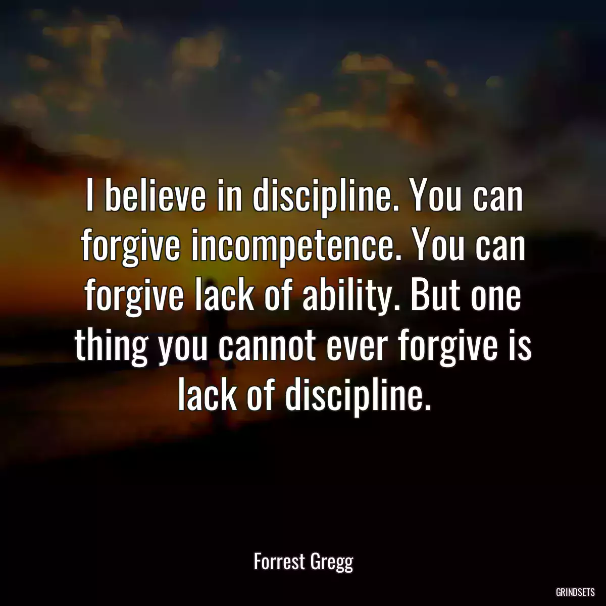 I believe in discipline. You can forgive incompetence. You can forgive lack of ability. But one thing you cannot ever forgive is lack of discipline.