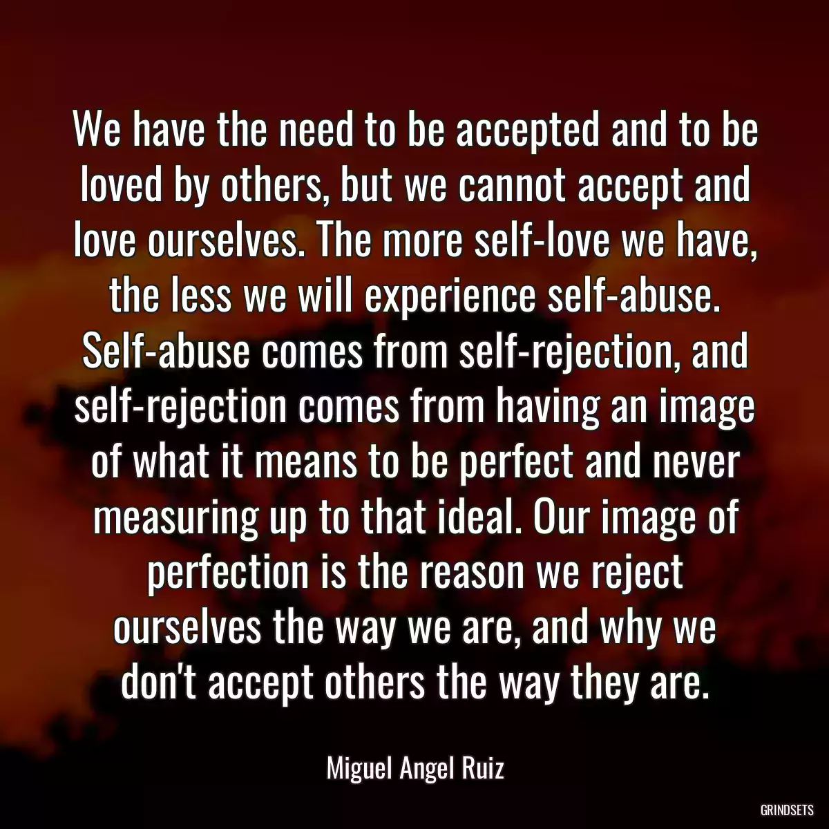 We have the need to be accepted and to be loved by others, but we cannot accept and love ourselves. The more self-love we have, the less we will experience self-abuse. Self-abuse comes from self-rejection, and self-rejection comes from having an image of what it means to be perfect and never measuring up to that ideal. Our image of perfection is the reason we reject ourselves the way we are, and why we don\'t accept others the way they are.