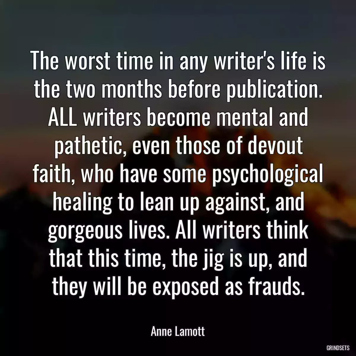 The worst time in any writer\'s life is the two months before publication. ALL writers become mental and pathetic, even those of devout faith, who have some psychological healing to lean up against, and gorgeous lives. All writers think that this time, the jig is up, and they will be exposed as frauds.