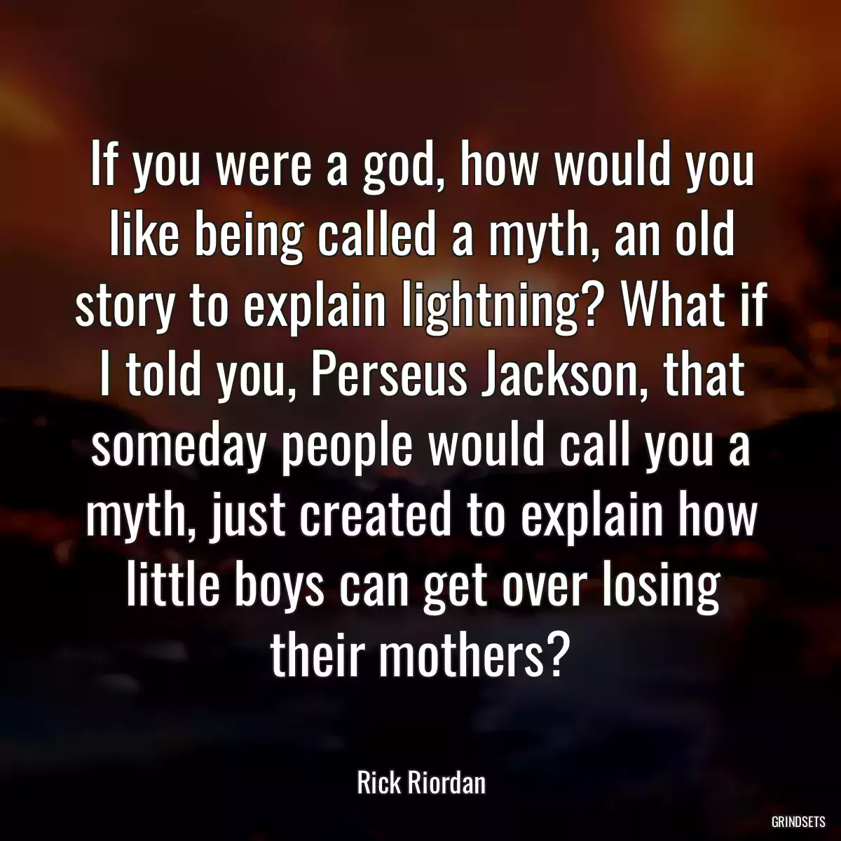 If you were a god, how would you like being called a myth, an old story to explain lightning? What if I told you, Perseus Jackson, that someday people would call you a myth, just created to explain how little boys can get over losing their mothers?