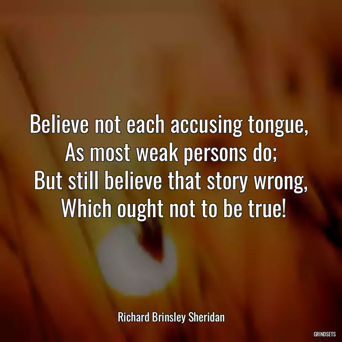 Believe not each accusing tongue, 
 As most weak persons do; 
 But still believe that story wrong, 
 Which ought not to be true!