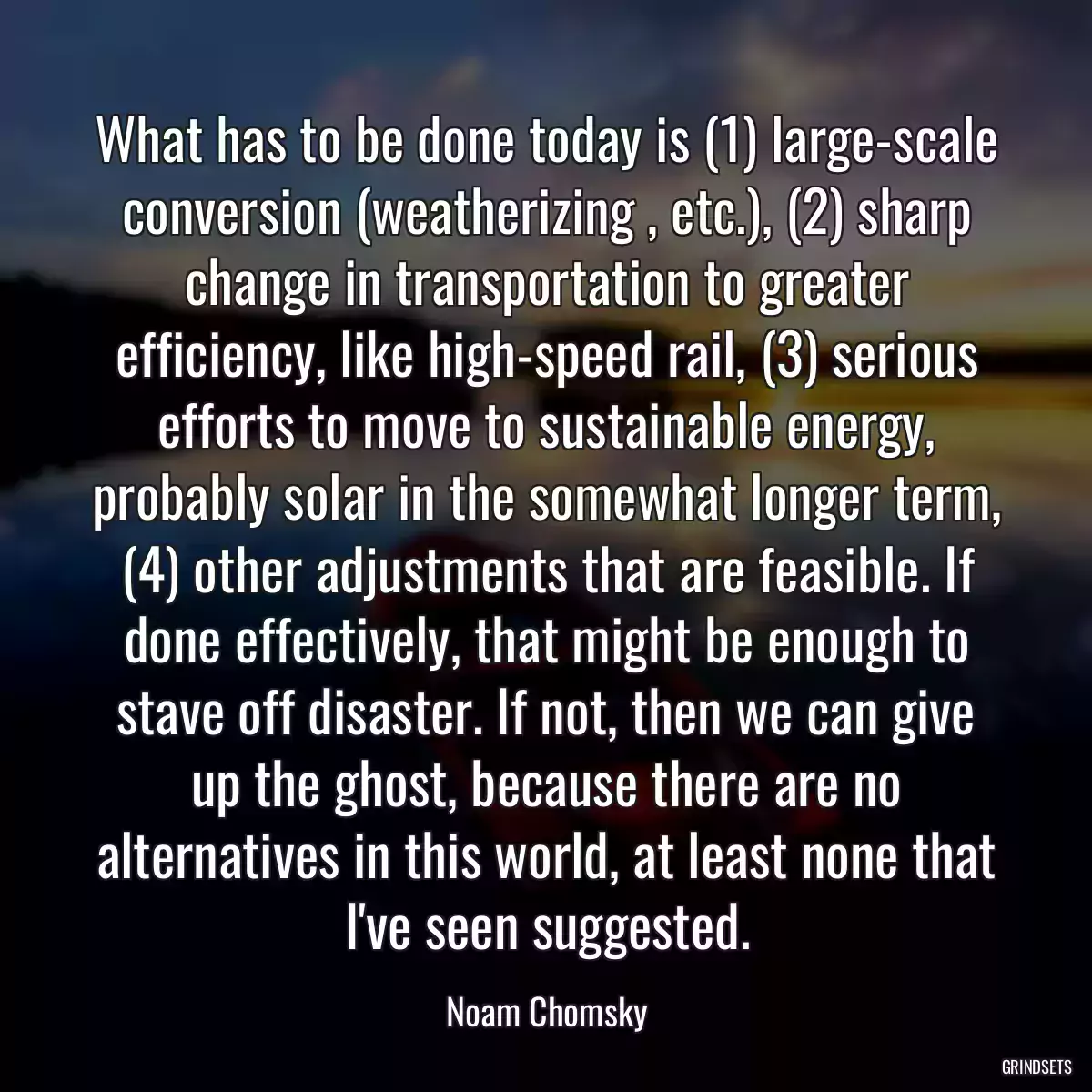 What has to be done today is (1) large-scale conversion (weatherizing , etc.), (2) sharp change in transportation to greater efficiency, like high-speed rail, (3) serious efforts to move to sustainable energy, probably solar in the somewhat longer term, (4) other adjustments that are feasible. If done effectively, that might be enough to stave off disaster. If not, then we can give up the ghost, because there are no alternatives in this world, at least none that I\'ve seen suggested.