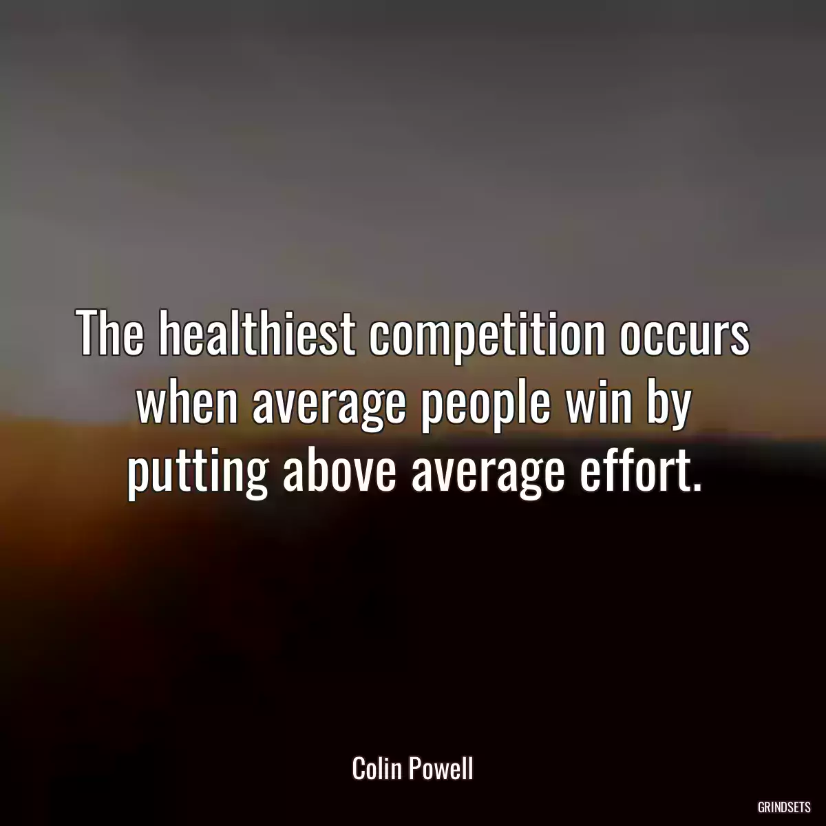 The healthiest competition occurs when average people win by putting above average effort.
