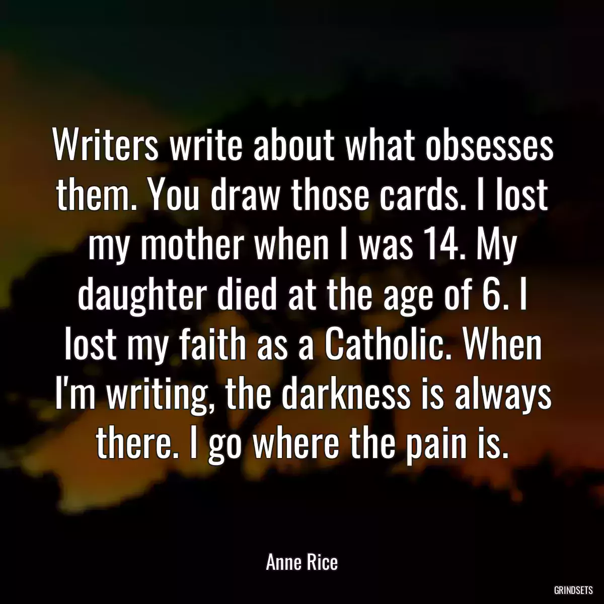 Writers write about what obsesses them. You draw those cards. I lost my mother when I was 14. My daughter died at the age of 6. I lost my faith as a Catholic. When I\'m writing, the darkness is always there. I go where the pain is.