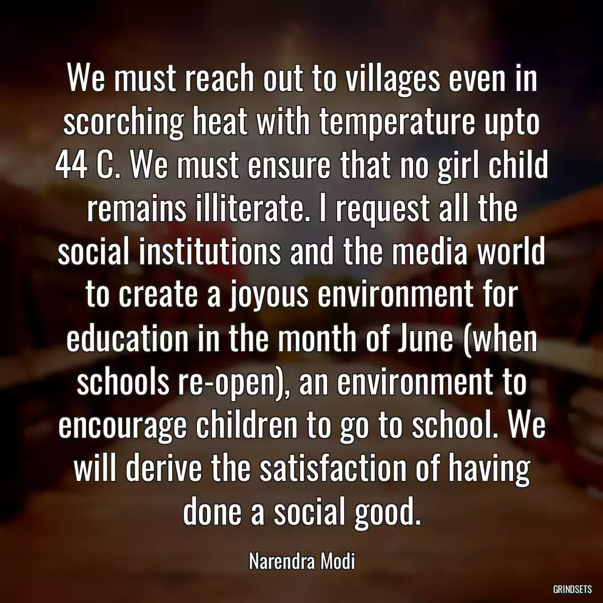 We must reach out to villages even in scorching heat with temperature upto 44 C. We must ensure that no girl child remains illiterate. I request all the social institutions and the media world to create a joyous environment for education in the month of June (when schools re-open), an environment to encourage children to go to school. We will derive the satisfaction of having done a social good.