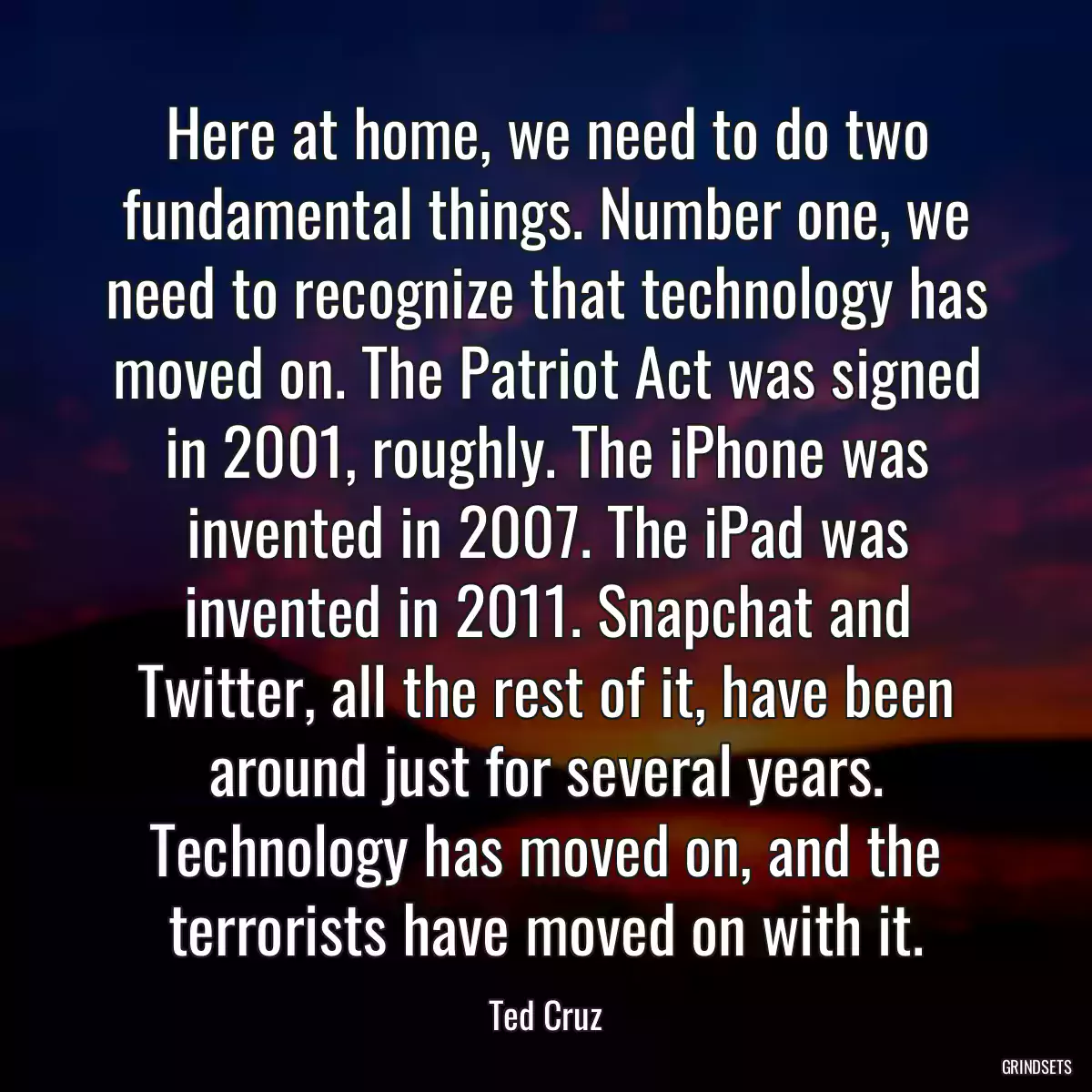 Here at home, we need to do two fundamental things. Number one, we need to recognize that technology has moved on. The Patriot Act was signed in 2001, roughly. The iPhone was invented in 2007. The iPad was invented in 2011. Snapchat and Twitter, all the rest of it, have been around just for several years. Technology has moved on, and the terrorists have moved on with it.