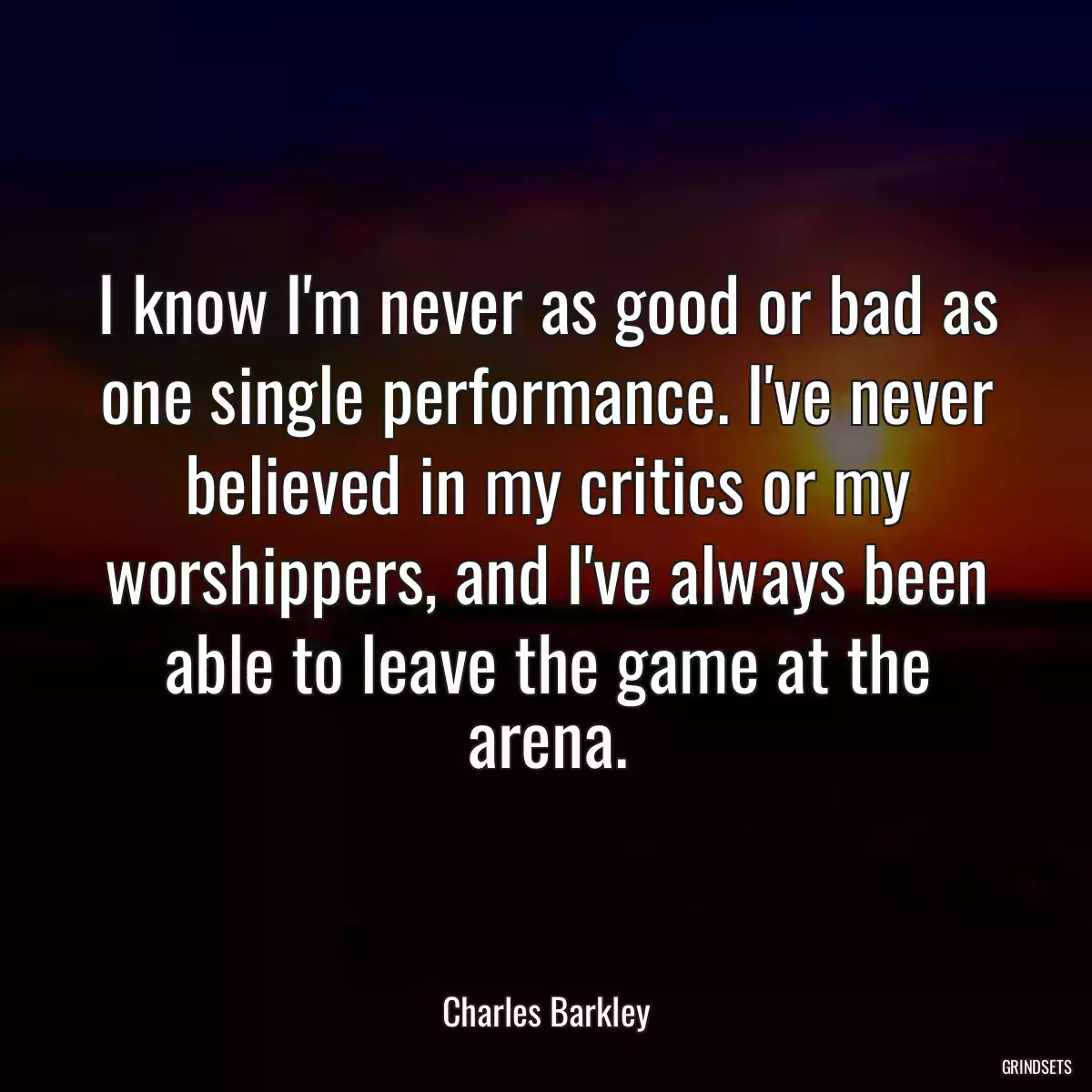 I know I\'m never as good or bad as one single performance. I\'ve never believed in my critics or my worshippers, and I\'ve always been able to leave the game at the arena.