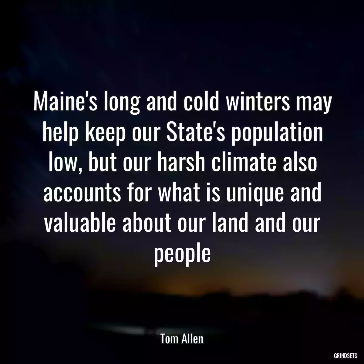 Maine\'s long and cold winters may help keep our State\'s population low, but our harsh climate also accounts for what is unique and valuable about our land and our people