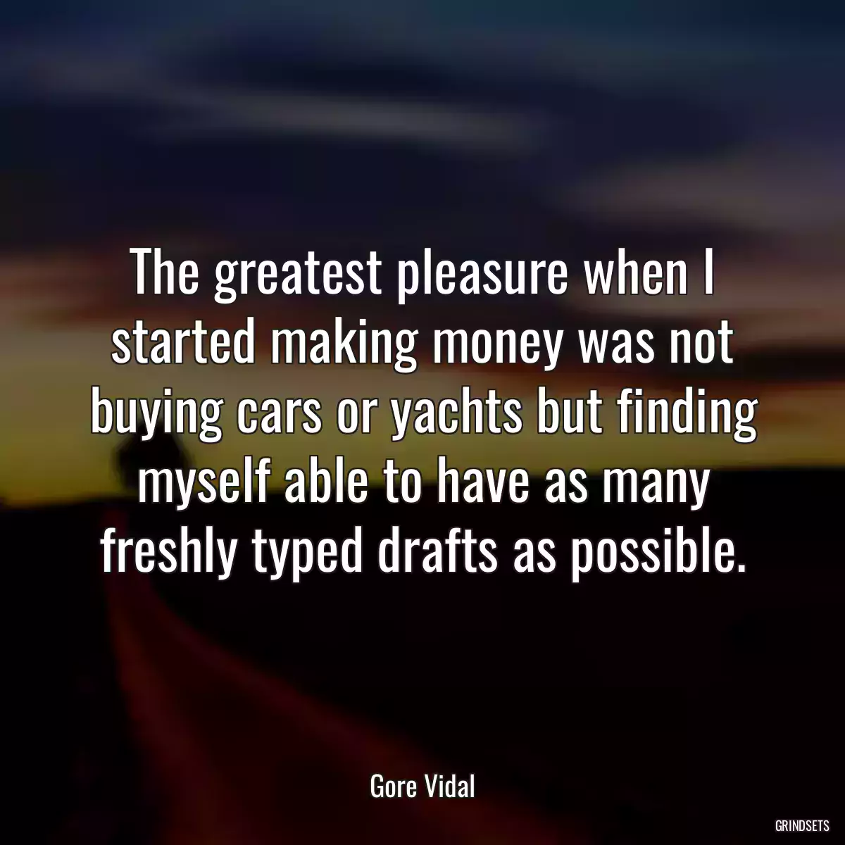 The greatest pleasure when I started making money was not buying cars or yachts but finding myself able to have as many freshly typed drafts as possible.