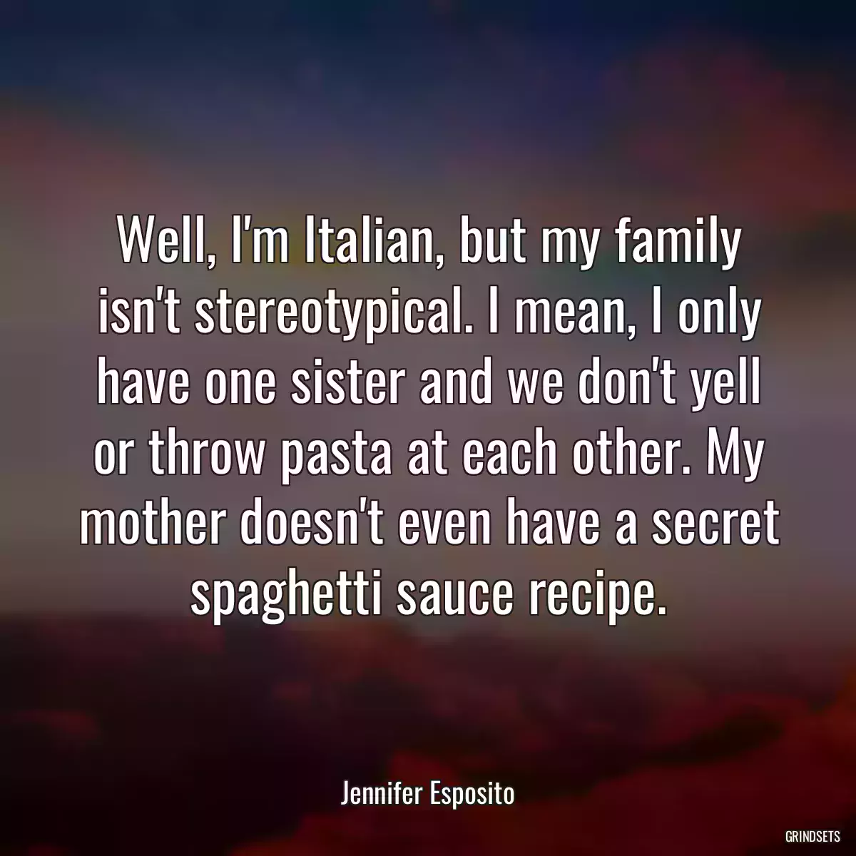 Well, I\'m Italian, but my family isn\'t stereotypical. I mean, I only have one sister and we don\'t yell or throw pasta at each other. My mother doesn\'t even have a secret spaghetti sauce recipe.