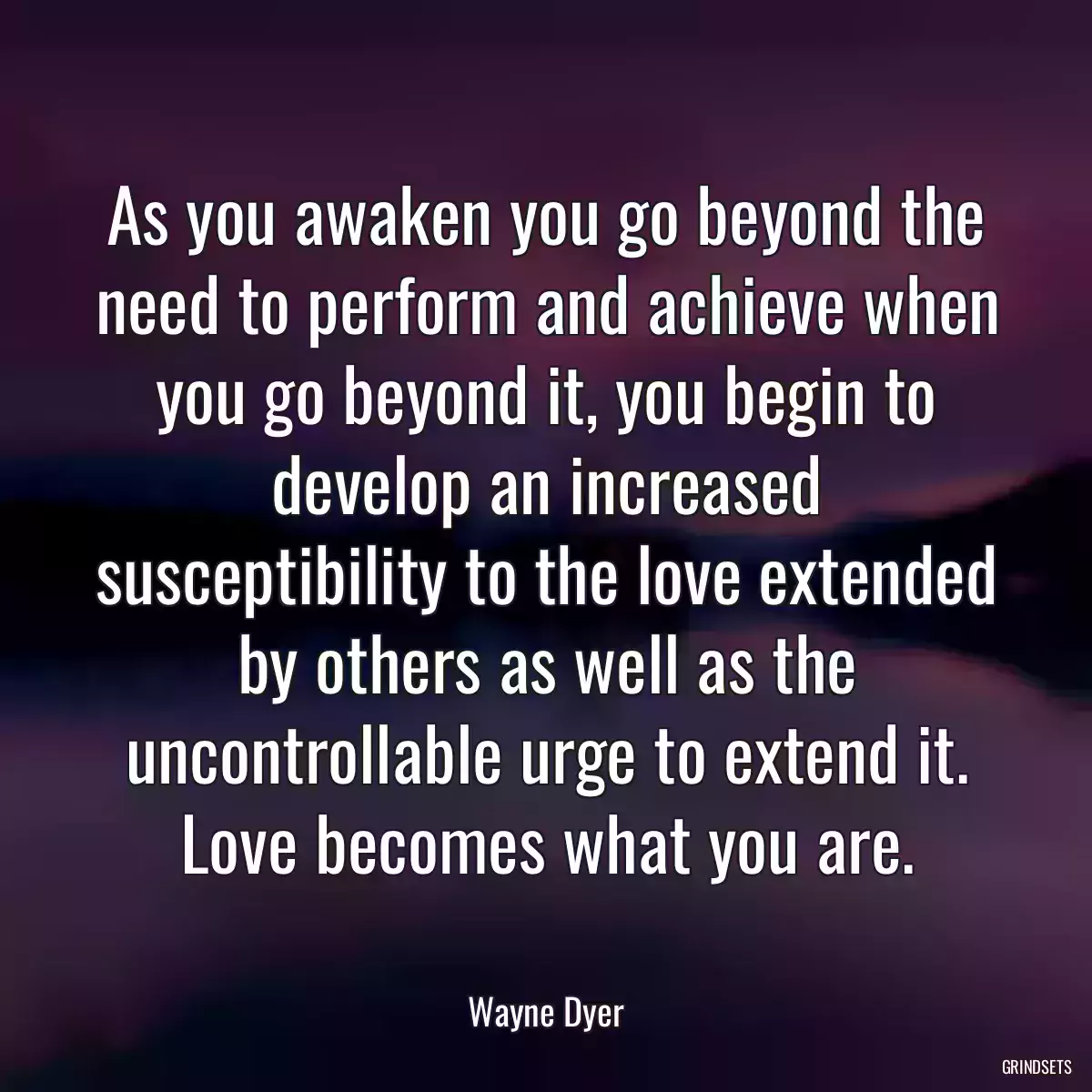 As you awaken you go beyond the need to perform and achieve when you go beyond it, you begin to develop an increased susceptibility to the love extended by others as well as the uncontrollable urge to extend it. Love becomes what you are.