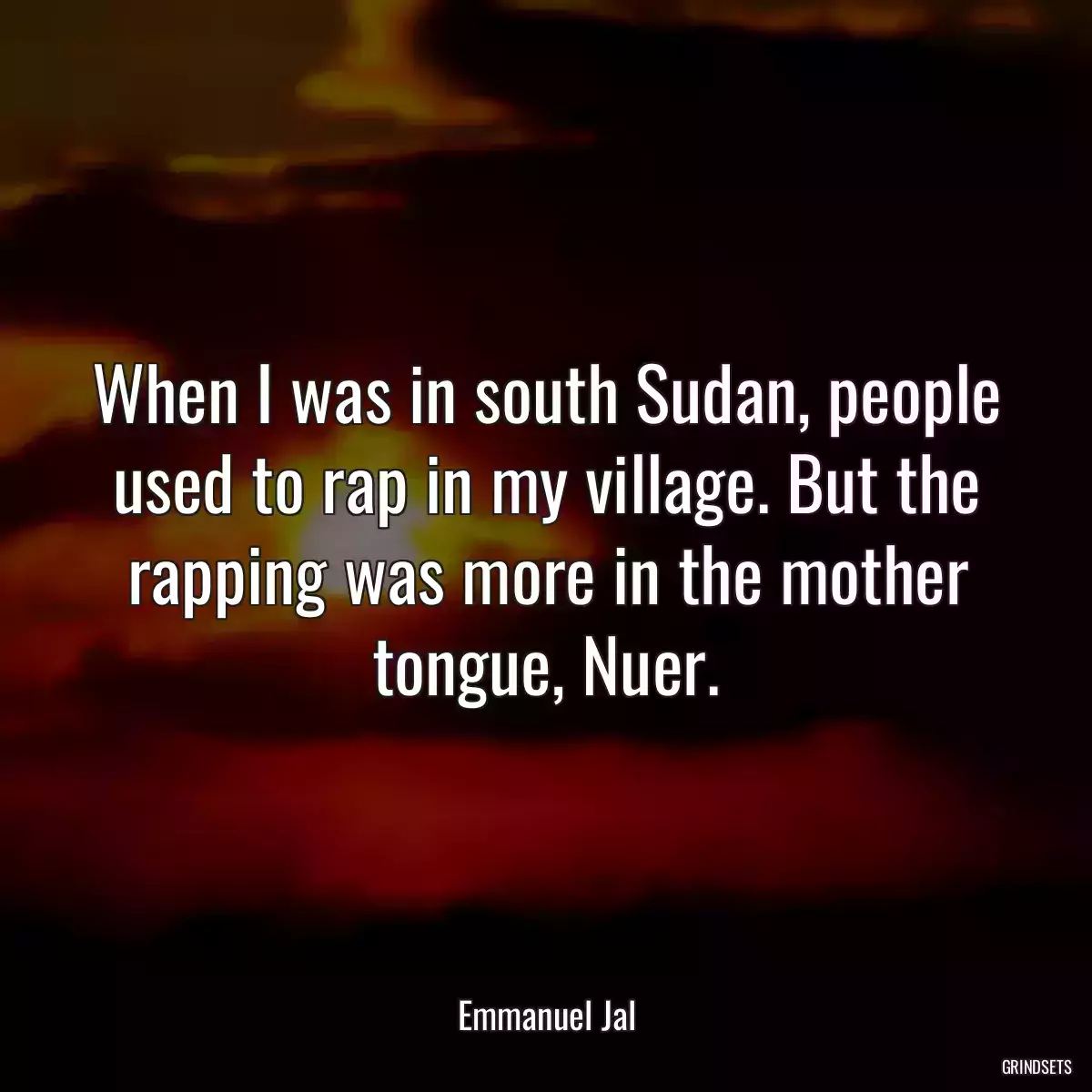 When I was in south Sudan, people used to rap in my village. But the rapping was more in the mother tongue, Nuer.