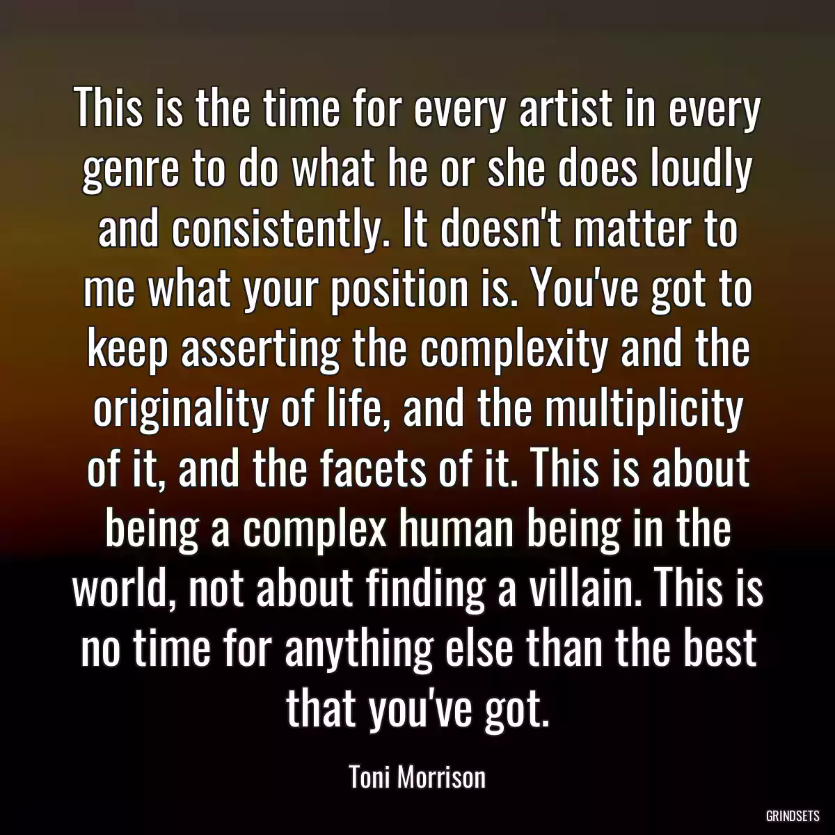 This is the time for every artist in every genre to do what he or she does loudly and consistently. It doesn\'t matter to me what your position is. You\'ve got to keep asserting the complexity and the originality of life, and the multiplicity of it, and the facets of it. This is about being a complex human being in the world, not about finding a villain. This is no time for anything else than the best that you\'ve got.