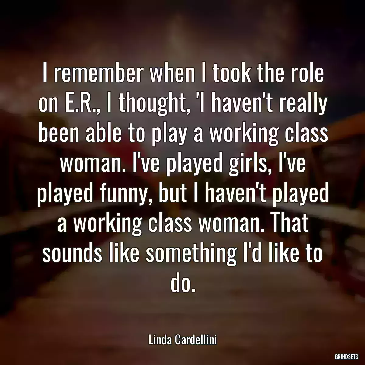 I remember when I took the role on E.R., I thought, \'I haven\'t really been able to play a working class woman. I\'ve played girls, I\'ve played funny, but I haven\'t played a working class woman. That sounds like something I\'d like to do.