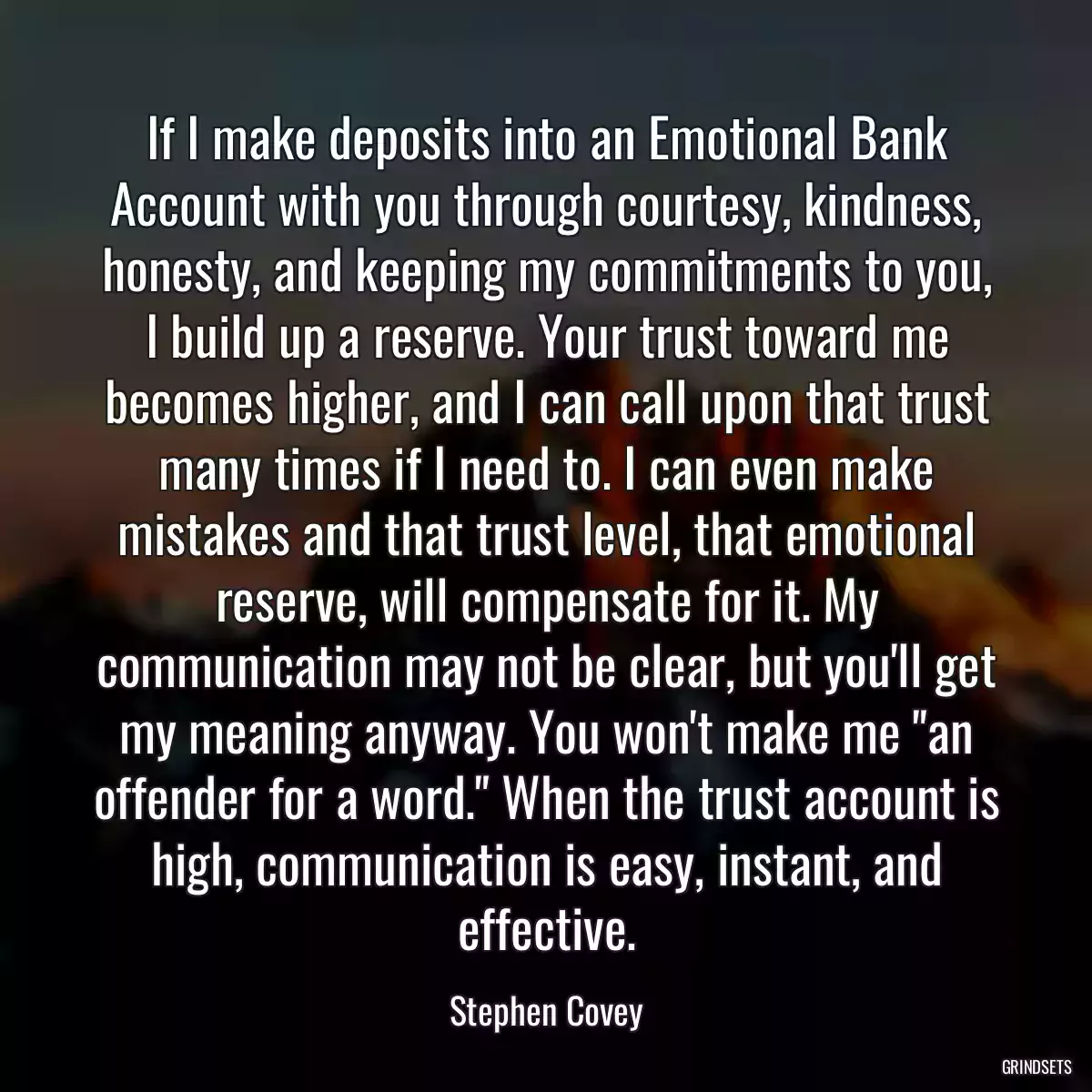 If I make deposits into an Emotional Bank Account with you through courtesy, kindness, honesty, and keeping my commitments to you, I build up a reserve. Your trust toward me becomes higher, and I can call upon that trust many times if I need to. I can even make mistakes and that trust level, that emotional reserve, will compensate for it. My communication may not be clear, but you\'ll get my meaning anyway. You won\'t make me \