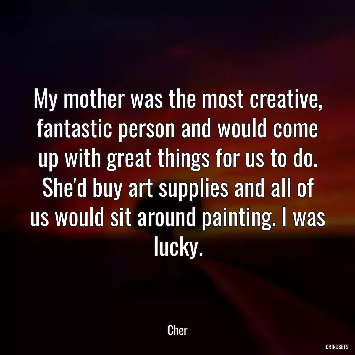 My mother was the most creative, fantastic person and would come up with great things for us to do. She\'d buy art supplies and all of us would sit around painting. I was lucky.