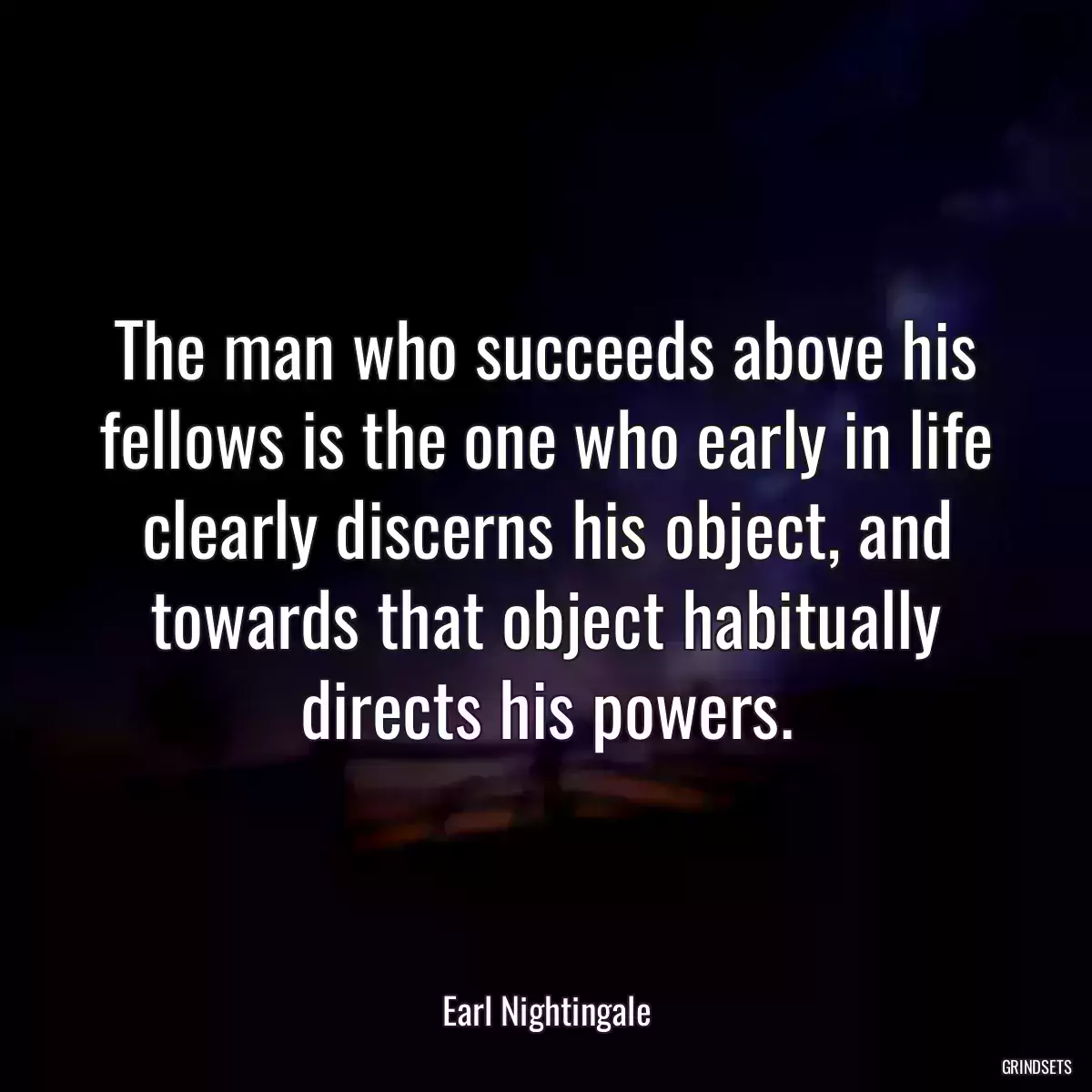 The man who succeeds above his fellows is the one who early in life clearly discerns his object, and towards that object habitually directs his powers.