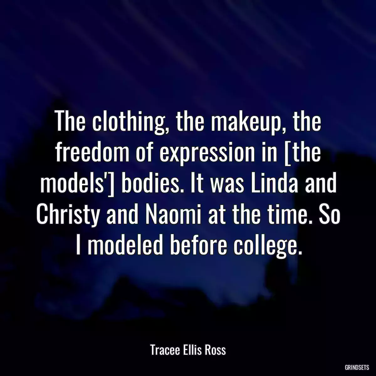 The clothing, the makeup, the freedom of expression in [the models\'] bodies. It was Linda and Christy and Naomi at the time. So I modeled before college.