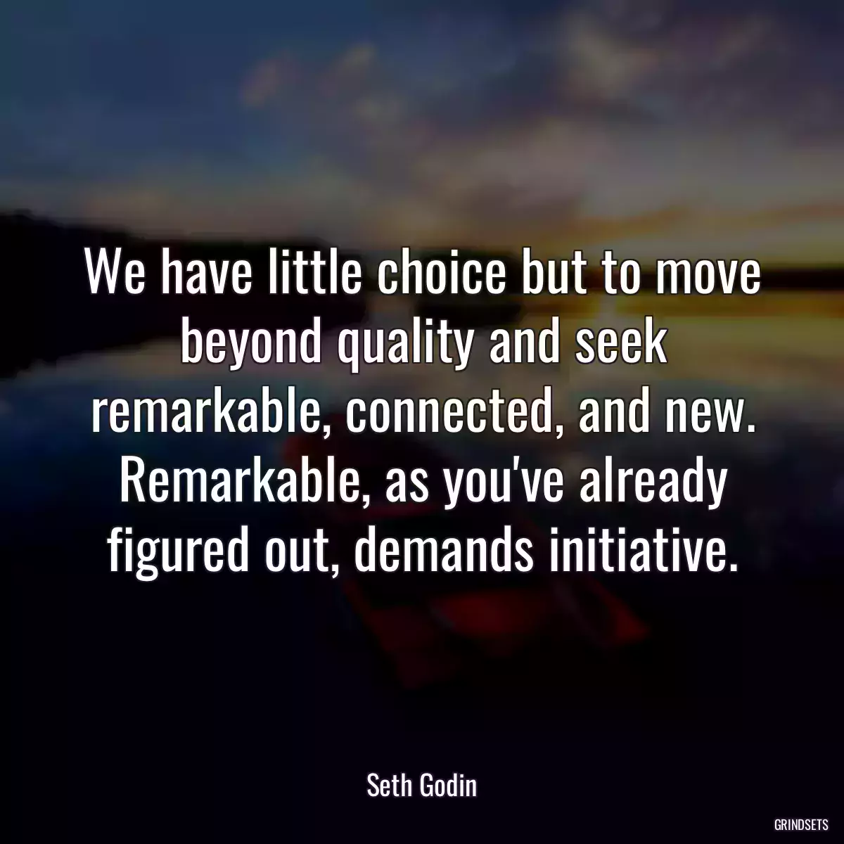 We have little choice but to move beyond quality and seek remarkable, connected, and new. Remarkable, as you\'ve already figured out, demands initiative.